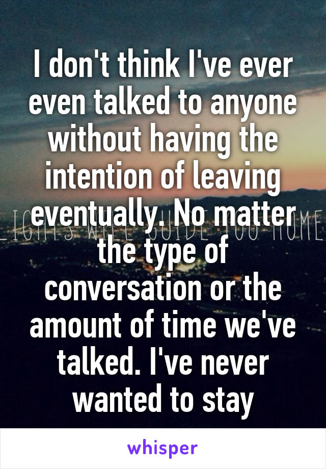 I don't think I've ever even talked to anyone without having the intention of leaving eventually. No matter the type of conversation or the amount of time we've talked. I've never wanted to stay