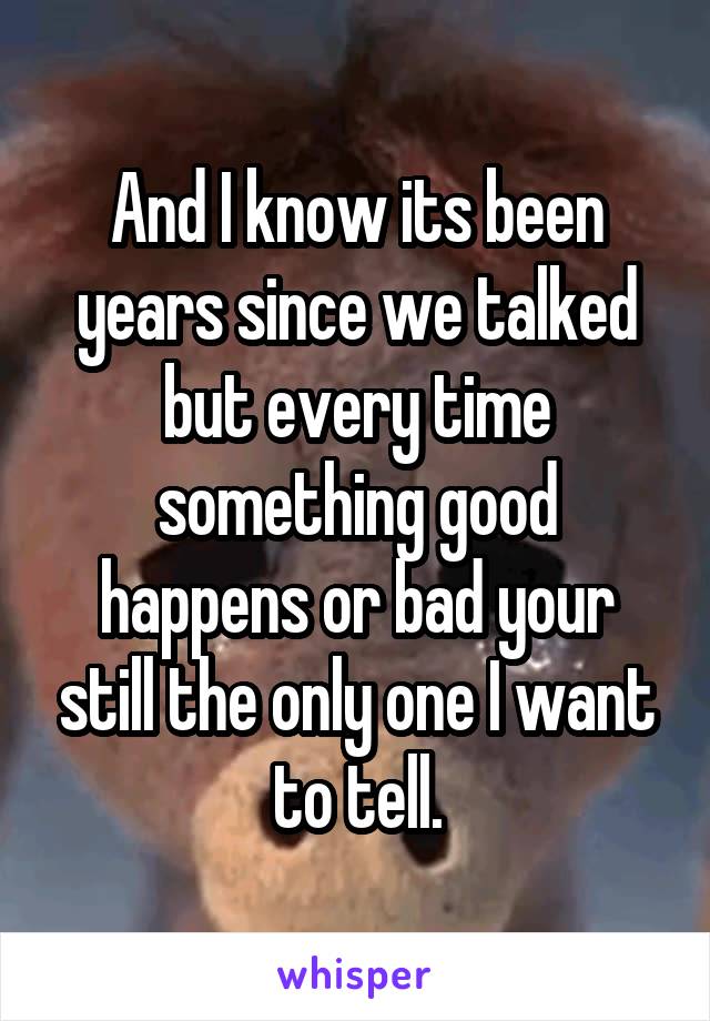 And I know its been years since we talked but every time something good happens or bad your still the only one I want to tell.