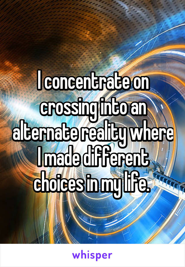 I concentrate on crossing into an alternate reality where I made different choices in my life. 