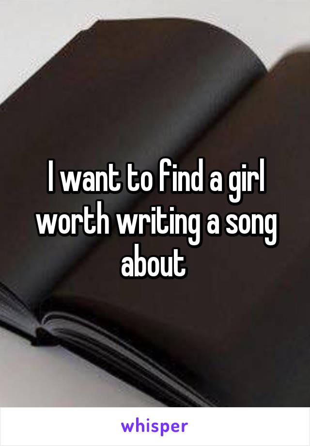 I want to find a girl worth writing a song about 