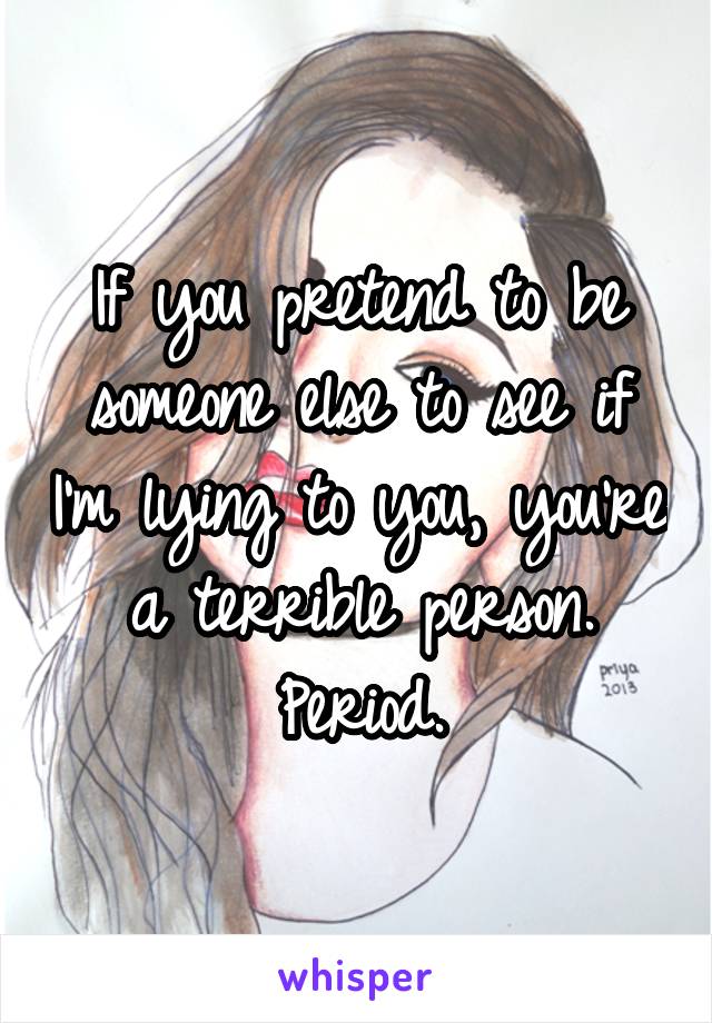 If you pretend to be someone else to see if I'm lying to you, you're a terrible person. Period.