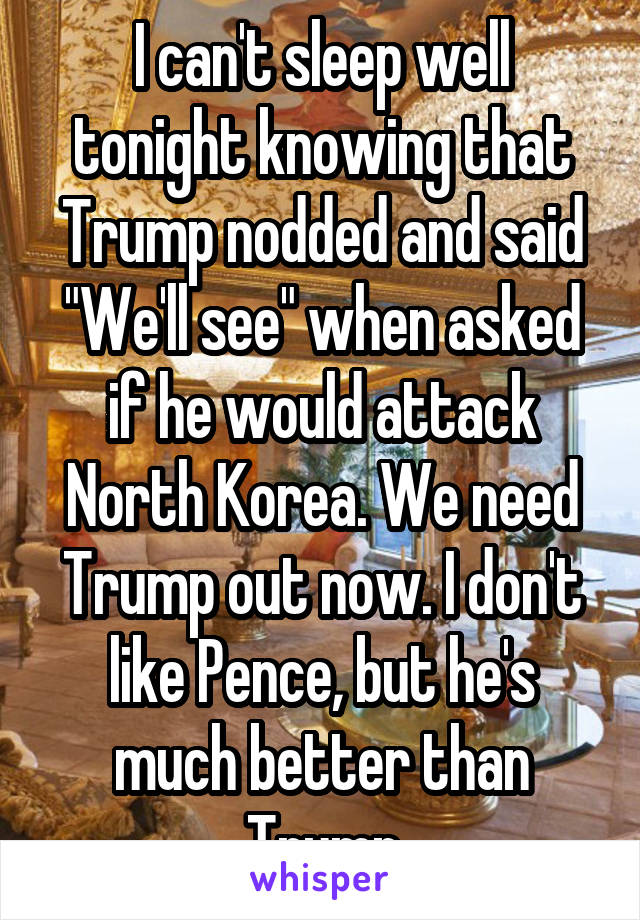 I can't sleep well tonight knowing that Trump nodded and said "We'll see" when asked if he would attack North Korea. We need Trump out now. I don't like Pence, but he's much better than Trump