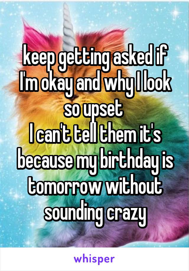 keep getting asked if I'm okay and why I look so upset 
I can't tell them it's because my birthday is tomorrow without sounding crazy