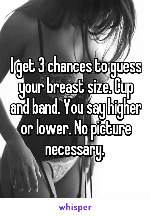 I get 3 chances to guess your breast size. Cup and band. You say higher or lower. No picture necessary. 