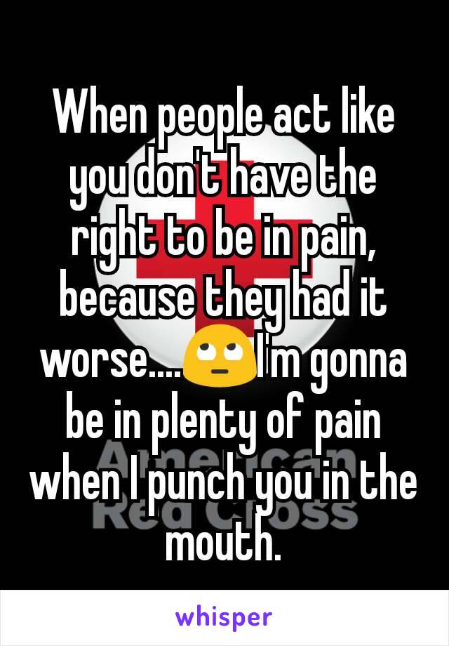 When people act like you don't have the right to be in pain, because they had it worse....🙄I'm gonna be in plenty of pain when I punch you in the mouth.