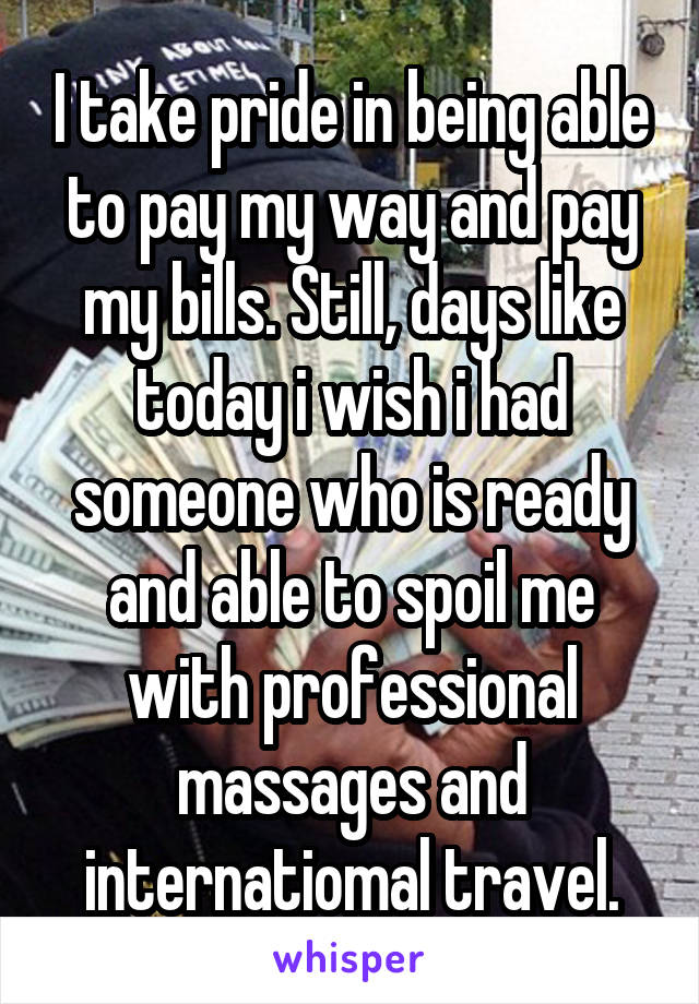 I take pride in being able to pay my way and pay my bills. Still, days like today i wish i had someone who is ready and able to spoil me with professional massages and internatiomal travel.