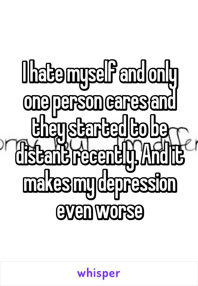 I hate myself and only one person cares and they started to be distant recently. And it makes my depression even worse