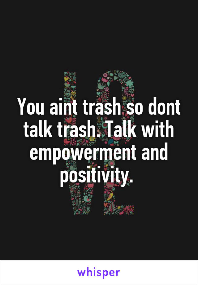 You aint trash so dont talk trash. Talk with empowerment and positivity. 