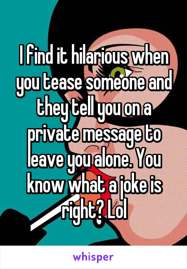 I find it hilarious when you tease someone and they tell you on a private message to leave you alone. You know what a joke is right? Lol