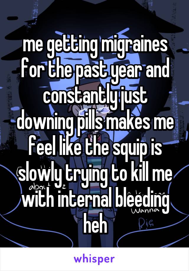 me getting migraines for the past year and constantly just downing pills makes me feel like the squip is slowly trying to kill me with internal bleeding heh