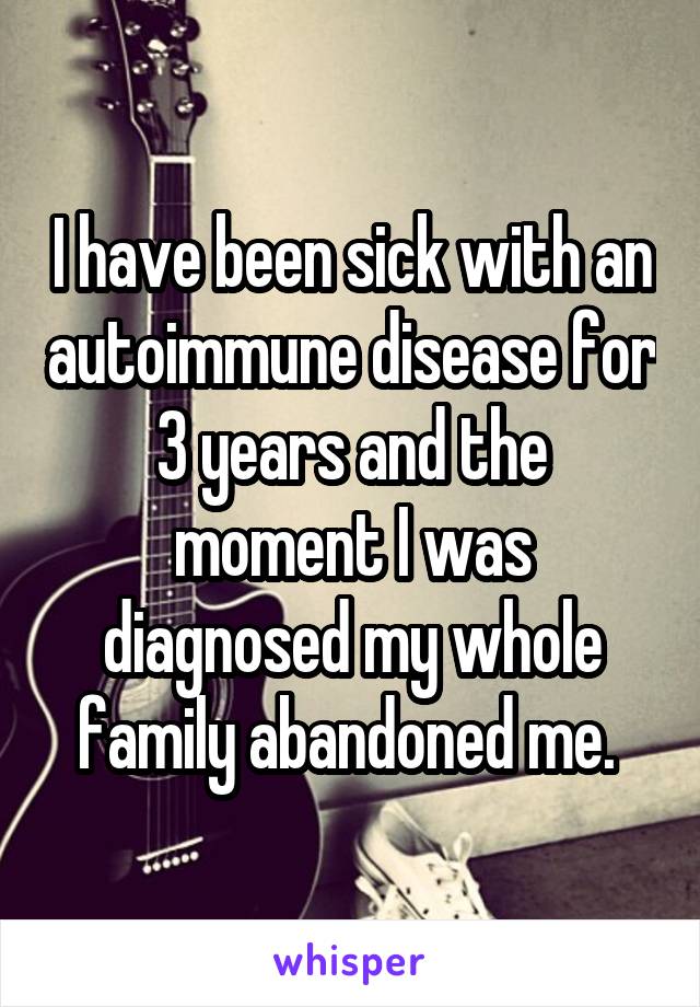 I have been sick with an autoimmune disease for 3 years and the moment I was diagnosed my whole family abandoned me. 
