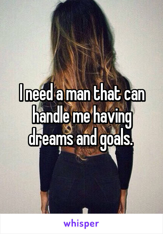 I need a man that can handle me having dreams and goals. 