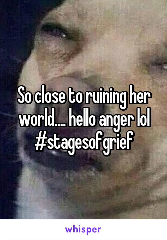 So close to ruining her world.... hello anger lol #stagesofgrief