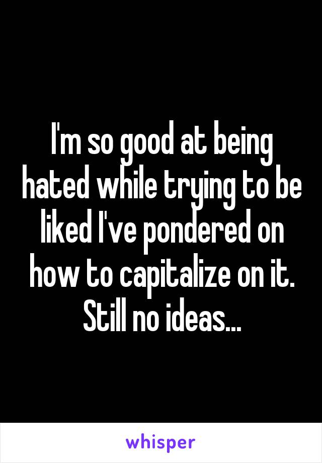 I'm so good at being hated while trying to be liked I've pondered on how to capitalize on it. Still no ideas...