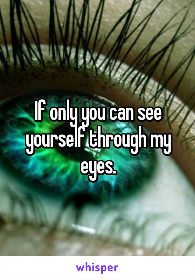 If only you can see yourself through my eyes.