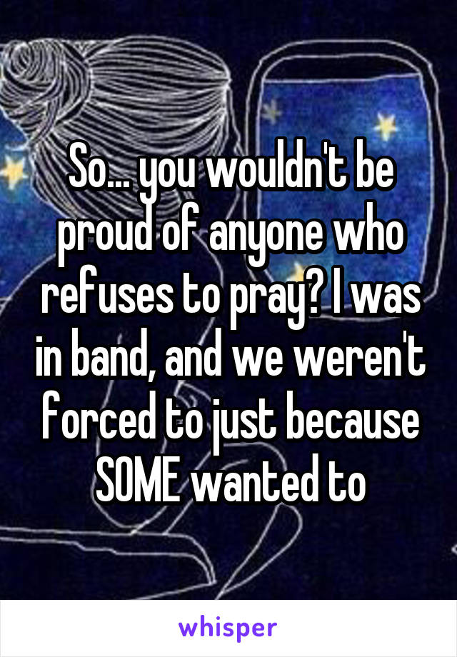 So... you wouldn't be proud of anyone who refuses to pray? I was in band, and we weren't forced to just because SOME wanted to