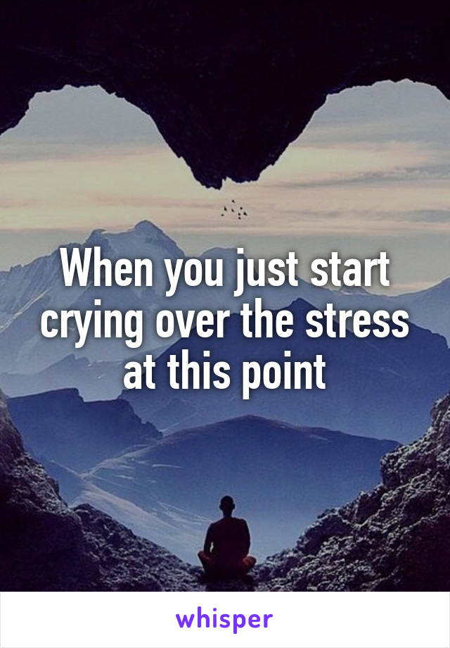 When you just start crying over the stress at this point