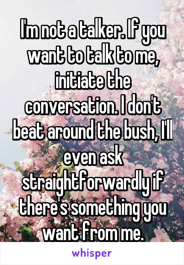 I'm not a talker. If you want to talk to me, initiate the conversation. I don't beat around the bush, I'll even ask straightforwardly if there's something you want from me.