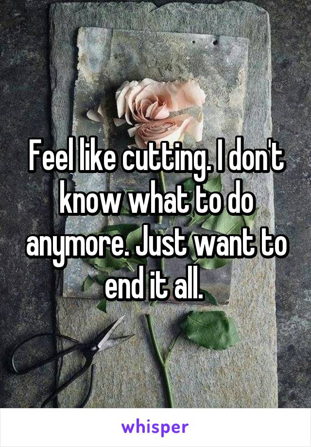 Feel like cutting. I don't know what to do anymore. Just want to end it all. 