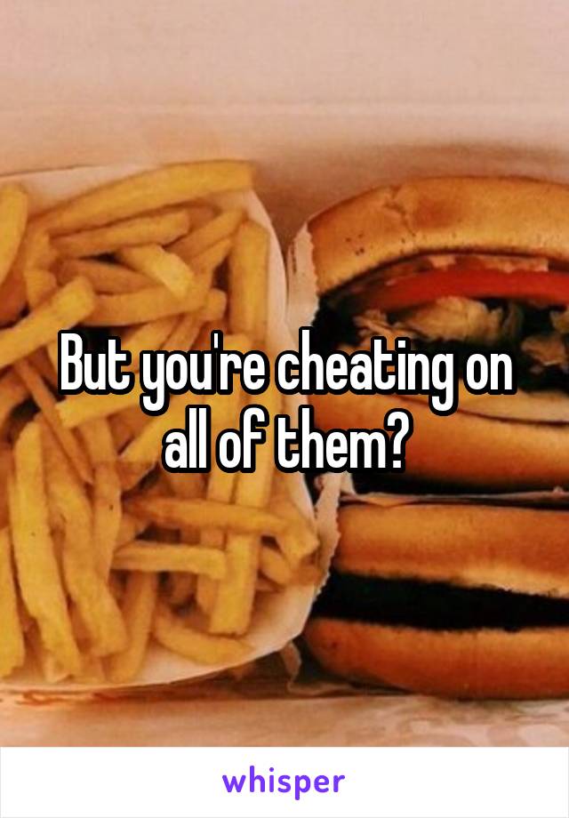 But you're cheating on all of them?