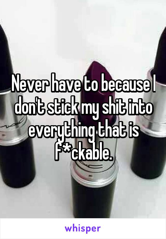 Never have to because I don't stick my shit into everything that is f*ckable.