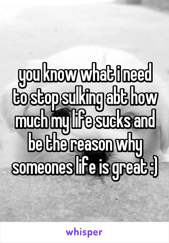 you know what i need to stop sulking abt how much my life sucks and be the reason why someones life is great :)