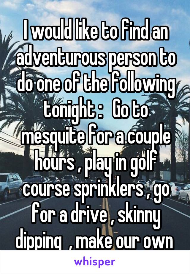 I would like to find an adventurous person to do one of the following tonight :   Go to mesquite for a couple hours , play in golf course sprinklers , go for a drive , skinny dipping  , make our own 