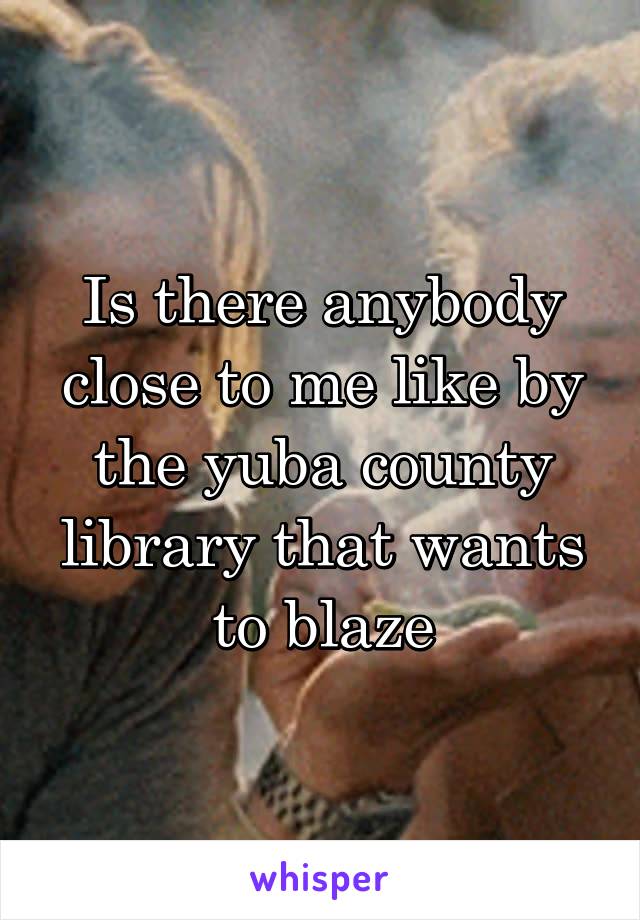 Is there anybody close to me like by the yuba county library that wants to blaze