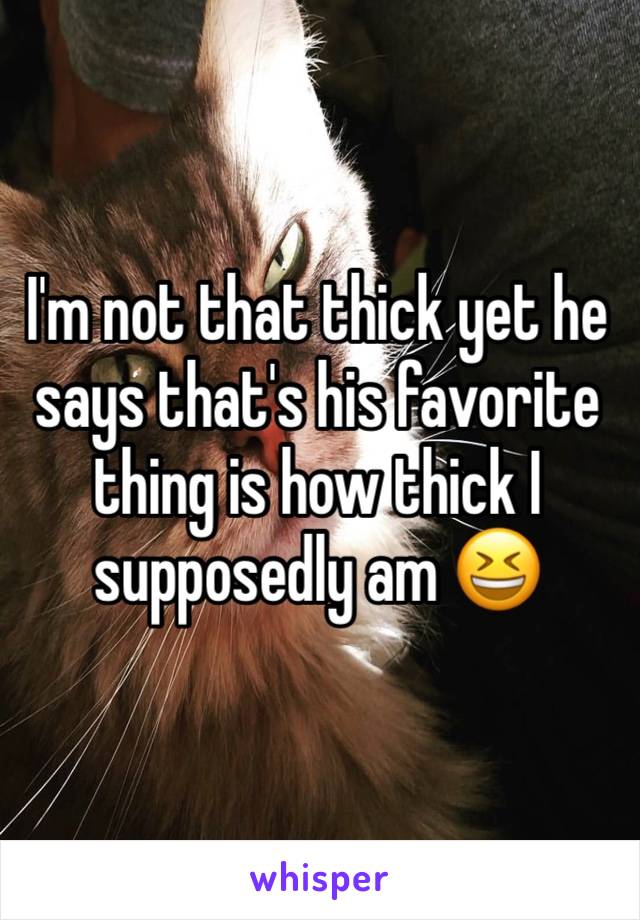 I'm not that thick yet he says that's his favorite thing is how thick I supposedly am 😆