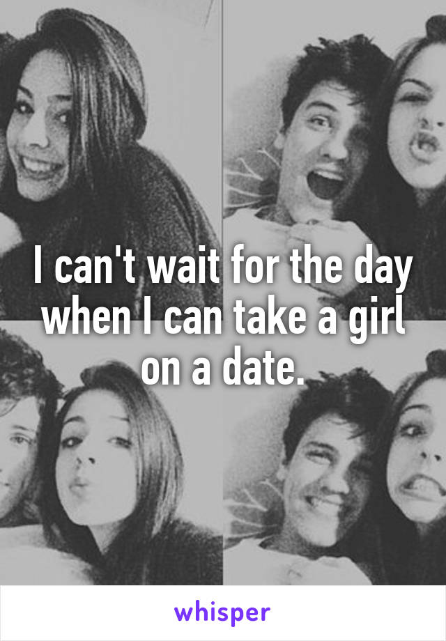 I can't wait for the day when I can take a girl on a date.