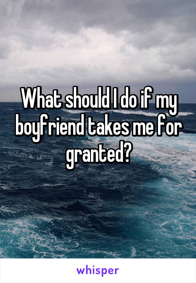 What should I do if my boyfriend takes me for granted?
