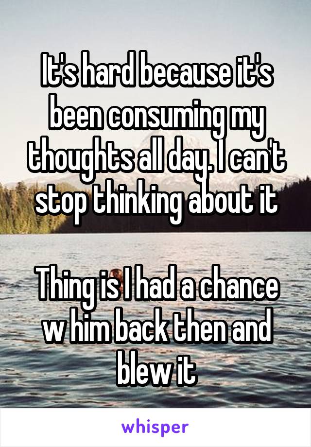 It's hard because it's been consuming my thoughts all day. I can't stop thinking about it

Thing is I had a chance w him back then and blew it