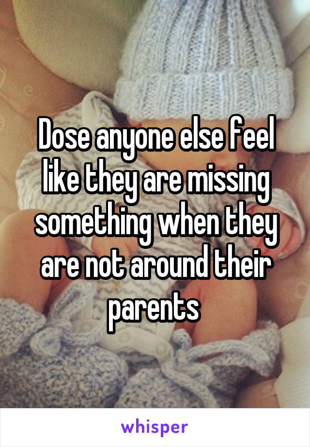 Dose anyone else feel like they are missing something when they are not around their parents 