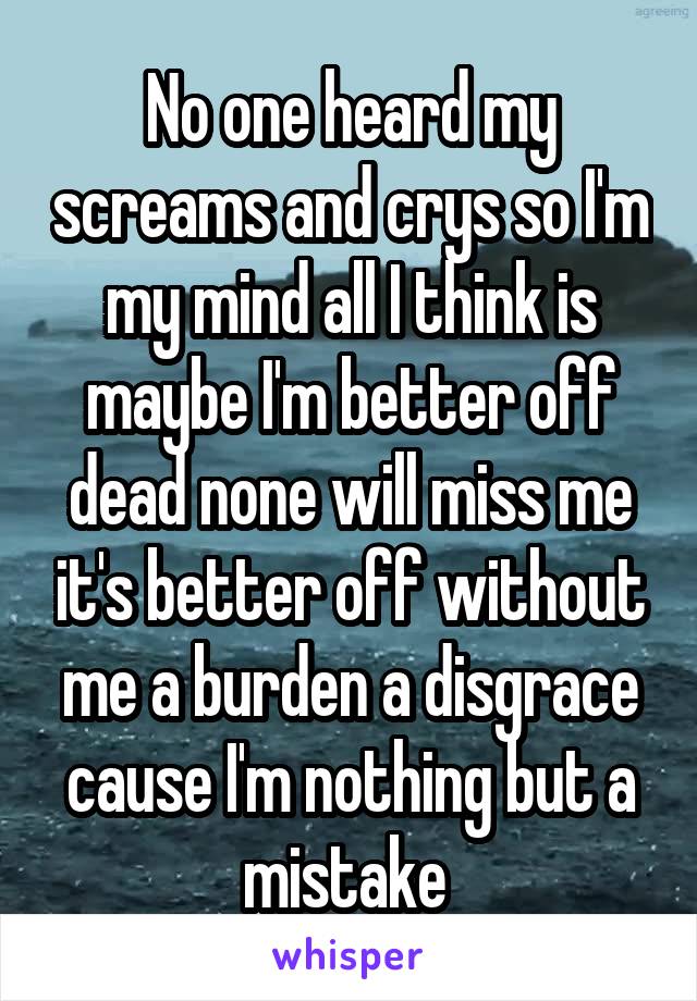 No one heard my screams and crys so I'm my mind all I think is maybe I'm better off dead none will miss me it's better off without me a burden a disgrace cause I'm nothing but a mistake 