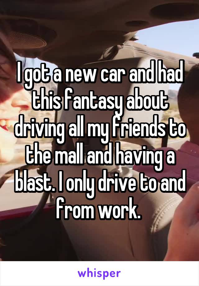 I got a new car and had this fantasy about driving all my friends to the mall and having a blast. I only drive to and from work. 