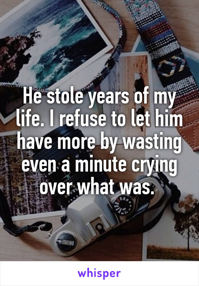 He stole years of my life. I refuse to let him have more by wasting even a minute crying over what was. 