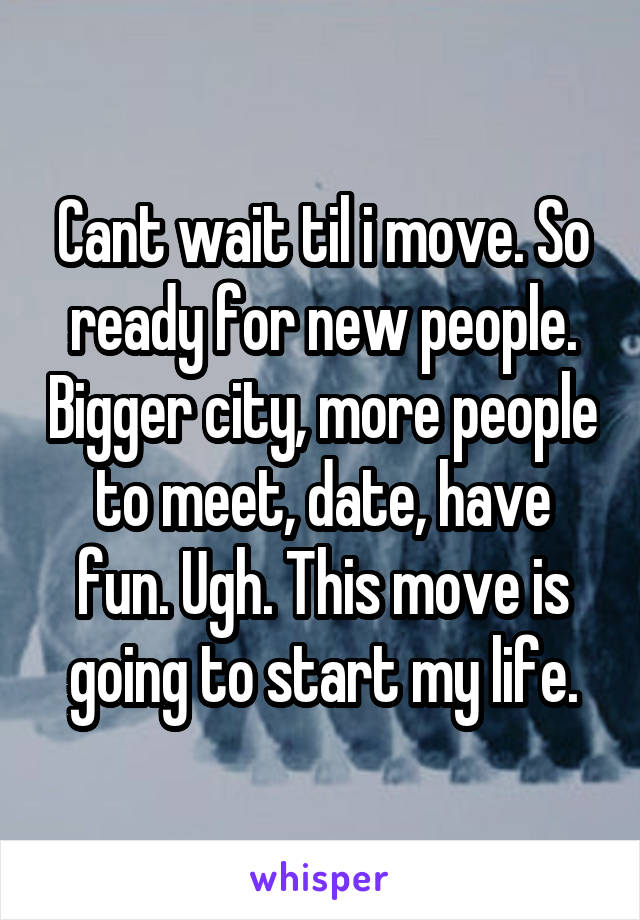 Cant wait til i move. So ready for new people. Bigger city, more people to meet, date, have fun. Ugh. This move is going to start my life.