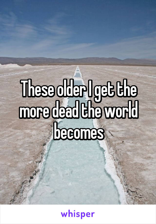 These older I get the more dead the world becomes