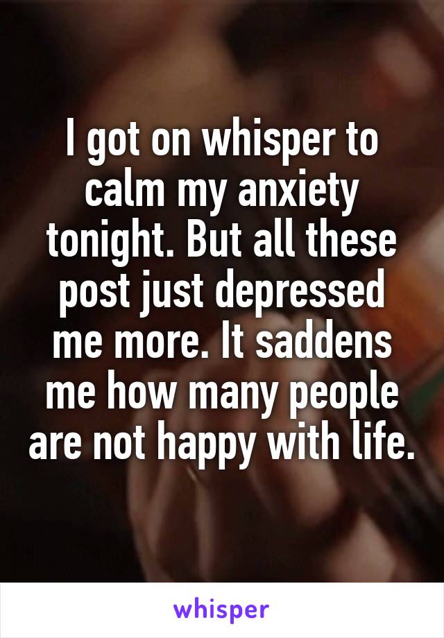 I got on whisper to calm my anxiety tonight. But all these post just depressed me more. It saddens me how many people are not happy with life. 