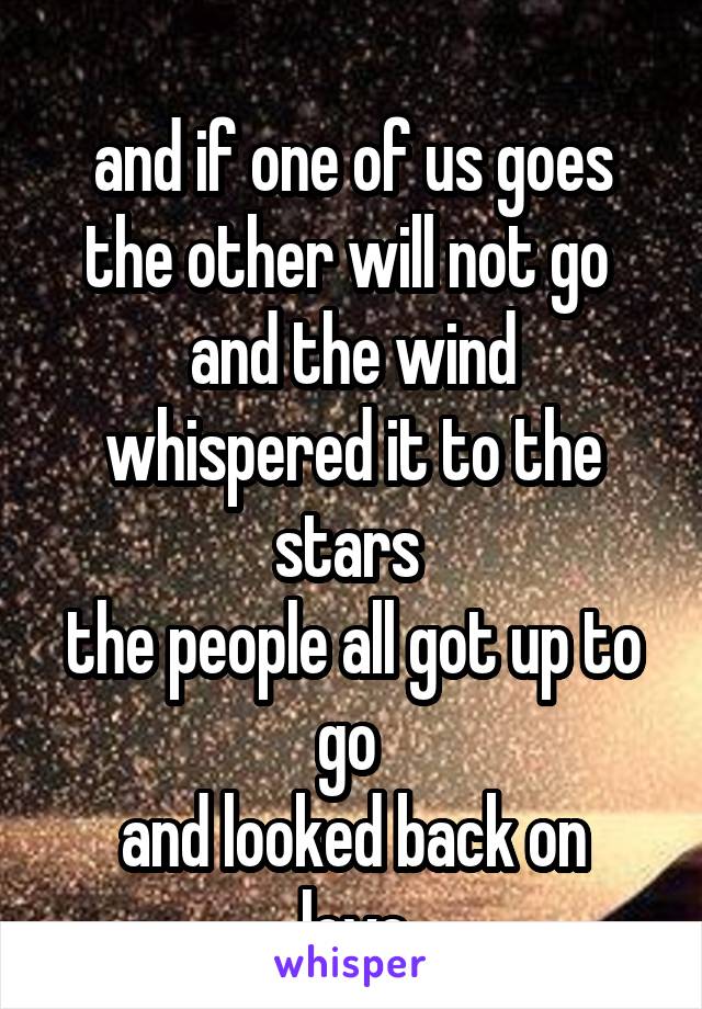 
and if one of us goes the other will not go 
and the wind whispered it to the stars 
the people all got up to go 
and looked back on love