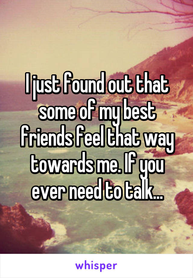 I just found out that some of my best friends feel that way towards me. If you ever need to talk...