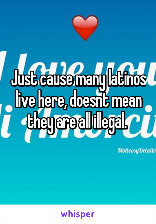 Just cause many latinos live here, doesnt mean they are all illegal. 
