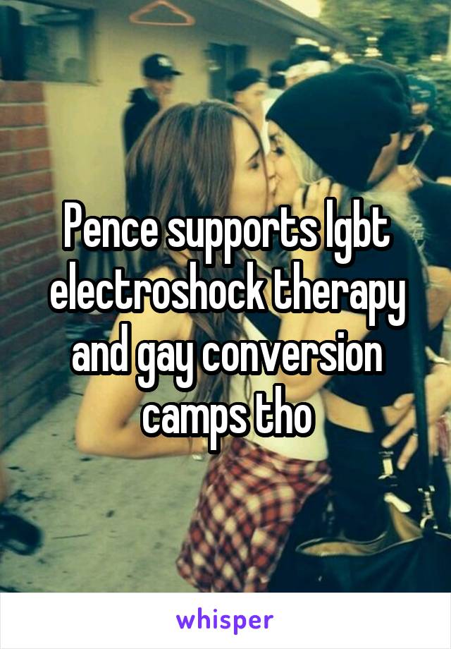 Pence supports lgbt electroshock therapy and gay conversion camps tho