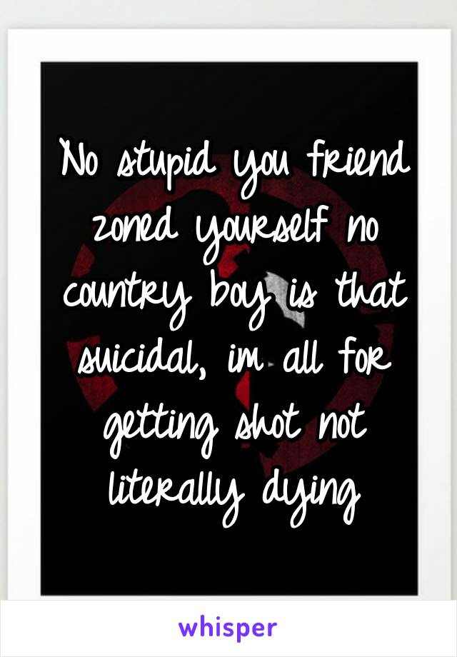 No stupid you friend zoned yourself no country boy is that suicidal, im all for getting shot not literally dying