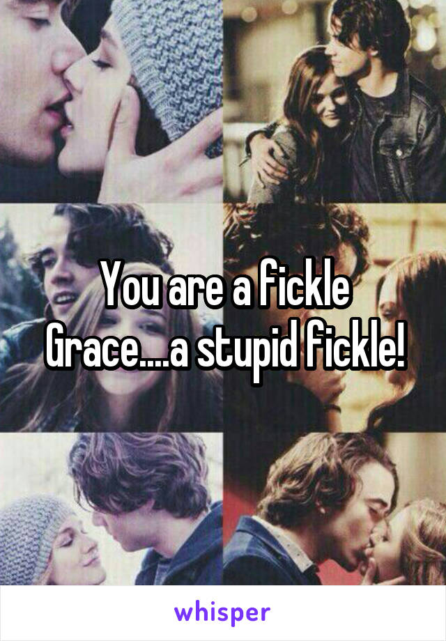 You are a fickle Grace....a stupid fickle!