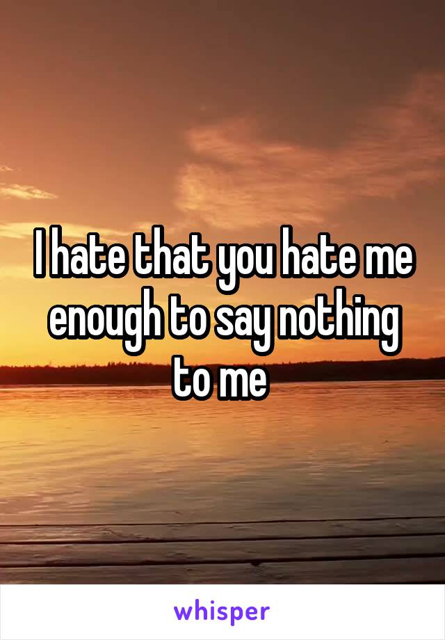 I hate that you hate me enough to say nothing to me 