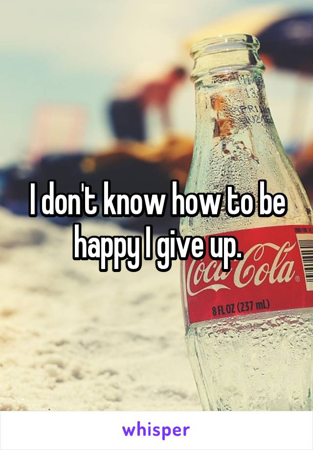 I don't know how to be happy I give up.