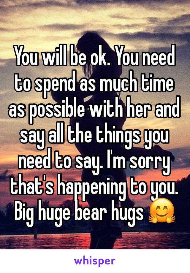 You will be ok. You need to spend as much time as possible with her and say all the things you need to say. I'm sorry that's happening to you. Big huge bear hugs 🤗 