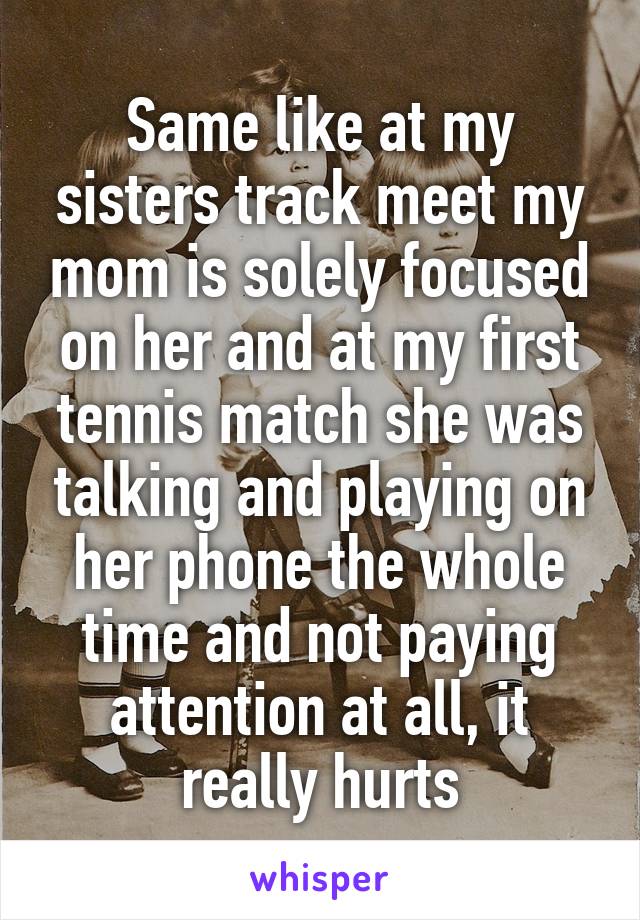 Same like at my sisters track meet my mom is solely focused on her and at my first tennis match she was talking and playing on her phone the whole time and not paying attention at all, it really hurts