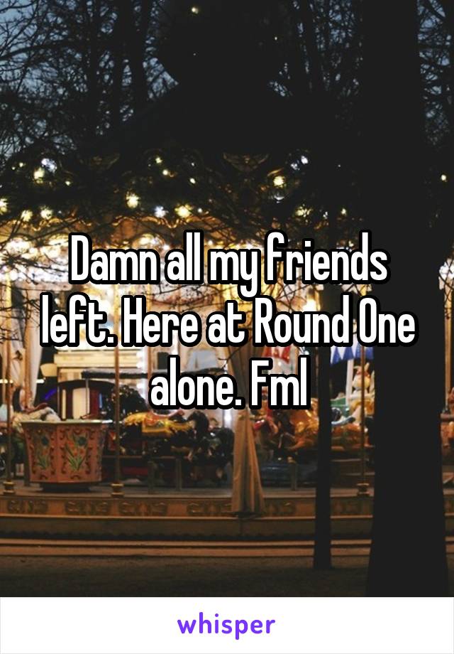 Damn all my friends left. Here at Round One alone. Fml